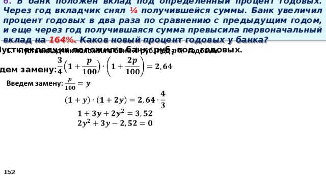 6. В банк положен вклад под определенный процент годовых. Через год вкладчик снял ¼ получившейся суммы. Банк увеличил процент годовых в два раза по сравнению с предыдущим годом, и еще через год получившаяся сумма превысила первоначальный вклад на 164%. Каков новый процент годовых у банка? Пусть вкладчик положил в банк руб. под годовых.    Введем замену: