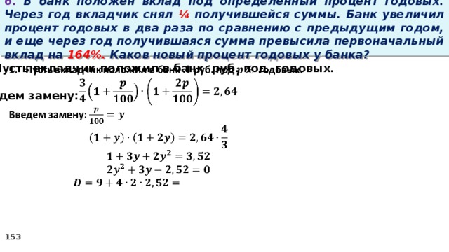 6. В банк положен вклад под определенный процент годовых. Через год вкладчик снял ¼ получившейся суммы. Банк увеличил процент годовых в два раза по сравнению с предыдущим годом, и еще через год получившаяся сумма превысила первоначальный вклад на 164%. Каков новый процент годовых у банка? Пусть вкладчик положил в банк руб. под годовых.    Введем замену: