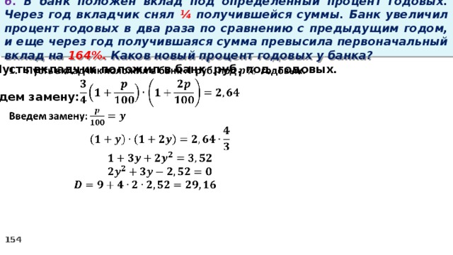 6. В банк положен вклад под определенный процент годовых. Через год вкладчик снял ¼ получившейся суммы. Банк увеличил процент годовых в два раза по сравнению с предыдущим годом, и еще через год получившаяся сумма превысила первоначальный вклад на 164%. Каков новый процент годовых у банка? Пусть вкладчик положил в банк руб. под годовых.    Введем замену: