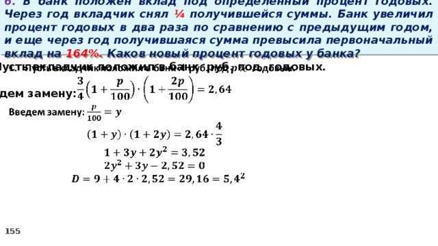 6. В банк положен вклад под определенный процент годовых. Через год вкладчик снял ¼ получившейся суммы. Банк увеличил процент годовых в два раза по сравнению с предыдущим годом, и еще через год получившаяся сумма превысила первоначальный вклад на 164%. Каков новый процент годовых у банка? Пусть вкладчик положил в банк руб. под годовых.    Введем замену: