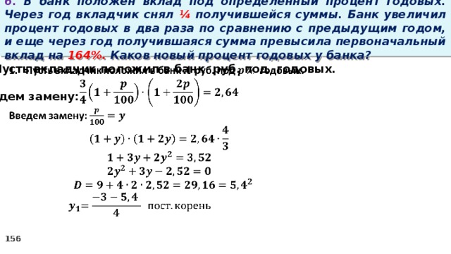 6. В банк положен вклад под определенный процент годовых. Через год вкладчик снял ¼ получившейся суммы. Банк увеличил процент годовых в два раза по сравнению с предыдущим годом, и еще через год получившаяся сумма превысила первоначальный вклад на 164%. Каков новый процент годовых у банка? Пусть вкладчик положил в банк руб. под годовых.    Введем замену: