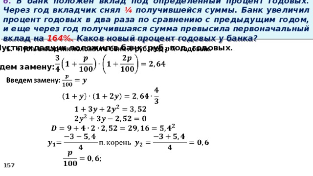 6. В банк положен вклад под определенный процент годовых. Через год вкладчик снял ¼ получившейся суммы. Банк увеличил процент годовых в два раза по сравнению с предыдущим годом, и еще через год получившаяся сумма превысила первоначальный вклад на 164%. Каков новый процент годовых у банка?   Пусть вкладчик положил в банк руб. под годовых.  Введем замену: