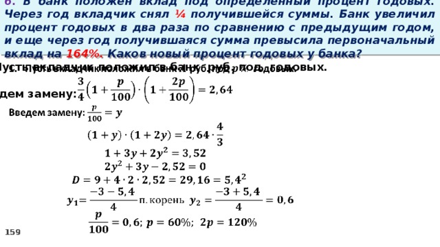 6. В банк положен вклад под определенный процент годовых. Через год вкладчик снял ¼ получившейся суммы. Банк увеличил процент годовых в два раза по сравнению с предыдущим годом, и еще через год получившаяся сумма превысила первоначальный вклад на 164%. Каков новый процент годовых у банка?   Пусть вкладчик положил в банк руб. под годовых.  Введем замену: