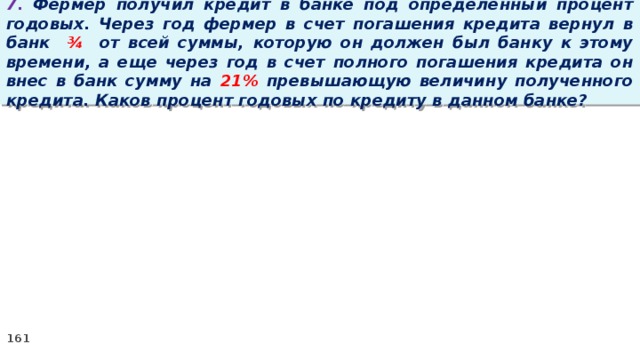 7. Фермер получил кредит в банке под определенный процент годовых. Через год фермер в счет погашения кредита вернул в банк ¾ от всей суммы, которую он должен был банку к этому времени, а еще через год в счет полного погашения кредита он внес в банк сумму на 21% превышающую величину полученного кредита. Каков процент годовых по кредиту в данном банке?