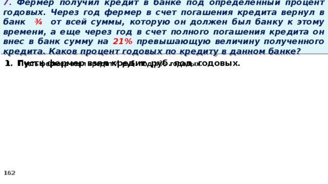 7. Фермер получил кредит в банке под определенный процент годовых. Через год фермер в счет погашения кредита вернул в банк ¾ от всей суммы, которую он должен был банку к этому времени, а еще через год в счет полного погашения кредита он внес в банк сумму на 21% превышающую величину полученного кредита. Каков процент годовых по кредиту в данном банке? Пусть фермер взял кредит руб. под годовых.  