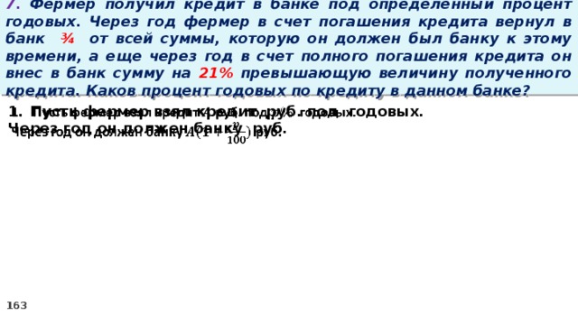 7. Фермер получил кредит в банке под определенный процент годовых. Через год фермер в счет погашения кредита вернул в банк ¾ от всей суммы, которую он должен был банку к этому времени, а еще через год в счет полного погашения кредита он внес в банк сумму на 21% превышающую величину полученного кредита. Каков процент годовых по кредиту в данном банке? Пусть фермер взял кредит руб. под годовых.   Через год он должен банку руб.