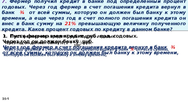 7. Фермер получил кредит в банке под определенный процент годовых. Через год фермер в счет погашения кредита вернул в банк ¾ от всей суммы, которую он должен был банку к этому времени, а еще через год в счет полного погашения кредита он внес в банк сумму на 21% превышающую величину полученного кредита. Каков процент годовых по кредиту в данном банке? Пусть фермер взял кредит руб. под годовых.   Через год он должен банку руб. Через год фермер в счет погашения кредита вернул в банк ¾ от всей суммы, которую он должен был банку к этому времени,