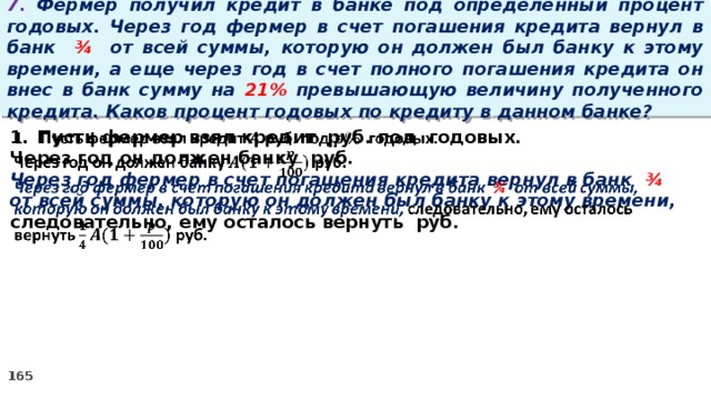 7. Фермер получил кредит в банке под определенный процент годовых. Через год фермер в счет погашения кредита вернул в банк ¾ от всей суммы, которую он должен был банку к этому времени, а еще через год в счет полного погашения кредита он внес в банк сумму на 21% превышающую величину полученного кредита. Каков процент годовых по кредиту в данном банке? Пусть фермер взял кредит руб. под годовых.   Через год он должен банку руб. Через год фермер в счет погашения кредита вернул в банк ¾ от всей суммы, которую он должен был банку к этому времени, следовательно, ему осталось вернуть руб.