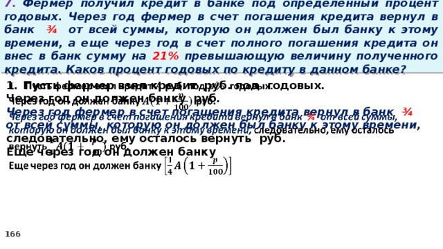 7. Фермер получил кредит в банке под определенный процент годовых. Через год фермер в счет погашения кредита вернул в банк ¾ от всей суммы, которую он должен был банку к этому времени, а еще через год в счет полного погашения кредита он внес в банк сумму на 21% превышающую величину полученного кредита. Каков процент годовых по кредиту в данном банке? Пусть фермер взял кредит руб. под годовых.   Через год он должен банку руб. Через год фермер в счет погашения кредита вернул в банк ¾ от всей суммы, которую он должен был банку к этому времени, следовательно, ему осталось вернуть руб. Еще через год он должен банку