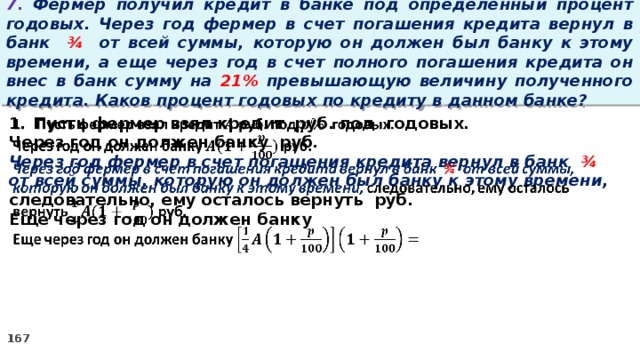 7. Фермер получил кредит в банке под определенный процент годовых. Через год фермер в счет погашения кредита вернул в банк ¾ от всей суммы, которую он должен был банку к этому времени, а еще через год в счет полного погашения кредита он внес в банк сумму на 21% превышающую величину полученного кредита. Каков процент годовых по кредиту в данном банке? Пусть фермер взял кредит руб. под годовых.   Через год он должен банку руб. Через год фермер в счет погашения кредита вернул в банк ¾ от всей суммы, которую он должен был банку к этому времени, следовательно, ему осталось вернуть руб. Еще через год он должен банку