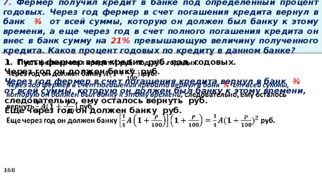 7. Фермер получил кредит в банке под определенный процент годовых. Через год фермер в счет погашения кредита вернул в банк ¾ от всей суммы, которую он должен был банку к этому времени, а еще через год в счет полного погашения кредита он внес в банк сумму на 21% превышающую величину полученного кредита. Каков процент годовых по кредиту в данном банке? Пусть фермер взял кредит руб. под годовых.   Через год он должен банку руб. Через год фермер в счет погашения кредита вернул в банк ¾ от всей суммы, которую он должен был банку к этому времени, следовательно, ему осталось вернуть руб. Еще через год он должен банку руб.