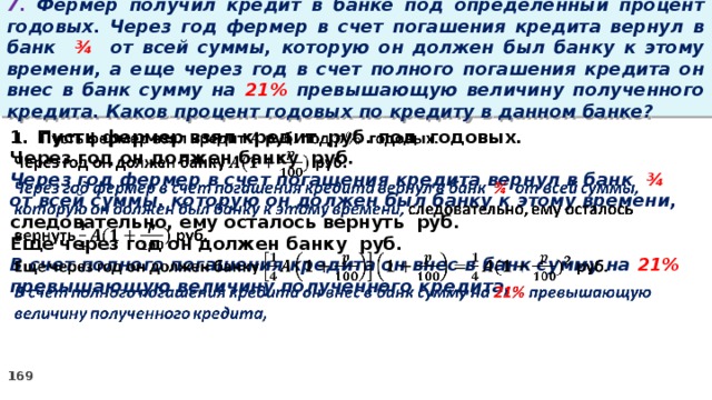 7. Фермер получил кредит в банке под определенный процент годовых. Через год фермер в счет погашения кредита вернул в банк ¾ от всей суммы, которую он должен был банку к этому времени, а еще через год в счет полного погашения кредита он внес в банк сумму на 21% превышающую величину полученного кредита. Каков процент годовых по кредиту в данном банке? Пусть фермер взял кредит руб. под годовых.   Через год он должен банку руб. Через год фермер в счет погашения кредита вернул в банк ¾ от всей суммы, которую он должен был банку к этому времени, следовательно, ему осталось вернуть руб. Еще через год он должен банку руб. В счет полного погашения кредита он внес в банк сумму на 21% превышающую величину полученного кредита,