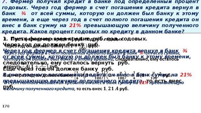 7. Фермер получил кредит в банке под определенный процент годовых. Через год фермер в счет погашения кредита вернул в банк ¾ от всей суммы, которую он должен был банку к этому времени, а еще через год в счет полного погашения кредита он внес в банк сумму на 21% превышающую величину полученного кредита. Каков процент годовых по кредиту в данном банке? Пусть фермер взял кредит руб. под годовых.   Через год он должен банку руб. Через год фермер в счет погашения кредита вернул в банк ¾ от всей суммы, которую он должен был банку к этому времени, следовательно, ему осталось вернуть руб. Еще через год он должен банку руб. В счет полного погашения кредита он внес в банк сумму на 21% превышающую величину полученного кредита, то есть внес руб.