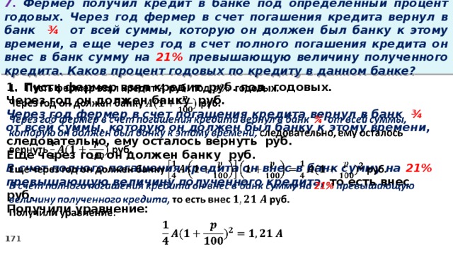 7. Фермер получил кредит в банке под определенный процент годовых. Через год фермер в счет погашения кредита вернул в банк ¾ от всей суммы, которую он должен был банку к этому времени, а еще через год в счет полного погашения кредита он внес в банк сумму на 21% превышающую величину полученного кредита. Каков процент годовых по кредиту в данном банке? Пусть фермер взял кредит руб. под годовых.   Через год он должен банку руб. Через год фермер в счет погашения кредита вернул в банк ¾ от всей суммы, которую он должен был банку к этому времени, следовательно, ему осталось вернуть руб. Еще через год он должен банку руб. В счет полного погашения кредита он внес в банк сумму на 21% превышающую величину полученного кредита, то есть внес руб. Получили уравнение: