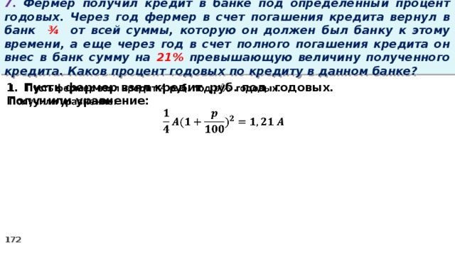 7. Фермер получил кредит в банке под определенный процент годовых. Через год фермер в счет погашения кредита вернул в банк ¾ от всей суммы, которую он должен был банку к этому времени, а еще через год в счет полного погашения кредита он внес в банк сумму на 21% превышающую величину полученного кредита. Каков процент годовых по кредиту в данном банке? Пусть фермер взял кредит руб. под годовых.   Получили уравнение: