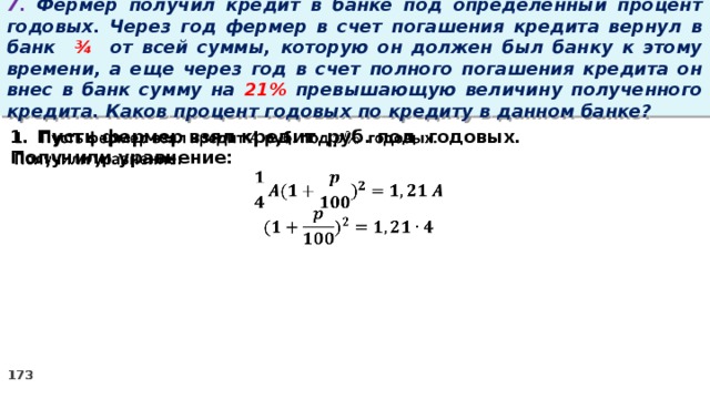 7. Фермер получил кредит в банке под определенный процент годовых. Через год фермер в счет погашения кредита вернул в банк ¾ от всей суммы, которую он должен был банку к этому времени, а еще через год в счет полного погашения кредита он внес в банк сумму на 21% превышающую величину полученного кредита. Каков процент годовых по кредиту в данном банке? Пусть фермер взял кредит руб. под годовых.   Получили уравнение: