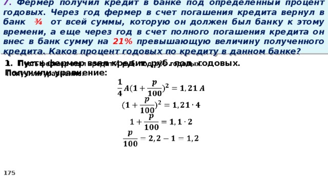 7. Фермер получил кредит в банке под определенный процент годовых. Через год фермер в счет погашения кредита вернул в банк ¾ от всей суммы, которую он должен был банку к этому времени, а еще через год в счет полного погашения кредита он внес в банк сумму на 21% превышающую величину полученного кредита. Каков процент годовых по кредиту в данном банке? Пусть фермер взял кредит руб. под годовых.   Получили уравнение: