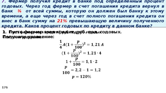 7. Фермер получил кредит в банке под определенный процент годовых. Через год фермер в счет погашения кредита вернул в банк ¾ от всей суммы, которую он должен был банку к этому времени, а еще через год в счет полного погашения кредита он внес в банк сумму на 21% превышающую величину полученного кредита. Каков процент годовых по кредиту в данном банке? Пусть фермер взял кредит руб. под годовых.   Получили уравнение: