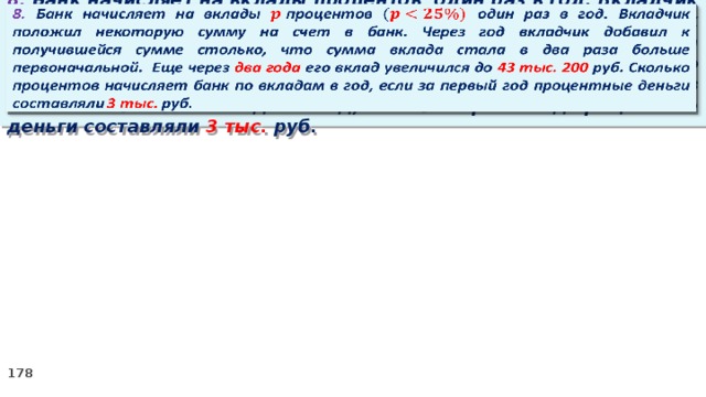   8. Банк начисляет на вклады процентов  один раз в год. Вкладчик положил некоторую сумму на счет в банк. Через год вкладчик добавил к получившейся сумме столько, что сумма вклада стала в два раза больше первоначальной. Еще через два года его вклад увеличился до 43 тыс. 200 руб. Сколько процентов начисляет банк по вкладам в год, если за первый год процентные деньги составляли 3 тыс. руб.