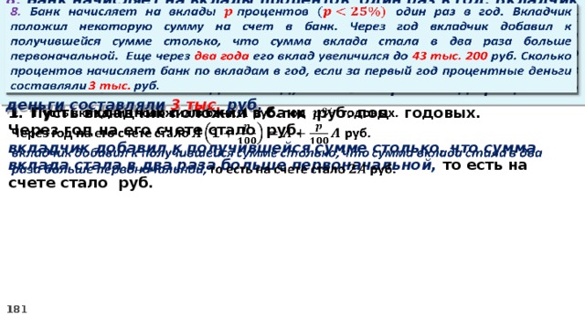 8. Банк начисляет на вклады процентов  один раз в год. Вкладчик положил некоторую сумму на счет в банк. Через год вкладчик добавил к получившейся сумме столько, что сумма вклада стала в два раза больше первоначальной. Еще через два года его вклад увеличился до 43 тыс. 200 руб. Сколько процентов начисляет банк по вкладам в год, если за первый год процентные деньги составляли 3 тыс. руб.   Пусть вкладчик положил в банк руб. под годовых.   Через год на его счете стало руб. вкладчик добавил к получившейся сумме столько, что сумма вклада стала в два раза больше первоначальной, то есть на счете стало руб.