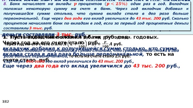   8. Банк начисляет на вклады процентов  один раз в год. Вкладчик положил некоторую сумму на счет в банк. Через год вкладчик добавил к получившейся сумме столько, что сумма вклада стала в два раза больше первоначальной. Еще через два года его вклад увеличился до 43 тыс. 200 руб. Сколько процентов начисляет банк по вкладам в год, если за первый год процентные деньги составляли 3 тыс. руб.   Пусть вкладчик положил в банк руб. под годовых. Через год на его счете стало руб. вкладчик добавил к получившейся сумме столько, что сумма вклада стала в два раза больше первоначальной, то есть на счете стало руб. Еще через два года его вклад увеличился до 43 тыс. 200 руб.,