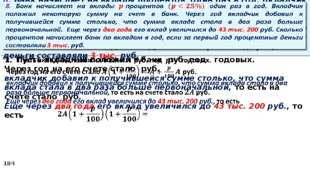 8. Банк начисляет на вклады процентов  один раз в год. Вкладчик положил некоторую сумму на счет в банк. Через год вкладчик добавил к получившейся сумме столько, что сумма вклада стала в два раза больше первоначальной. Еще через два года его вклад увеличился до 43 тыс. 200 руб. Сколько процентов начисляет банк по вкладам в год, если за первый год процентные деньги составляли 3 тыс. руб.   Пусть вкладчик положил в банк руб. под годовых.   Через год на его счете стало руб. вкладчик добавил к получившейся сумме столько, что сумма вклада стала в два раза больше первоначальной, то есть на счете стало руб. Еще через два года его вклад увеличился до 43 тыс. 200 руб., то есть