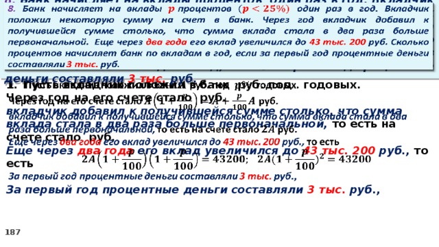 8. Банк начисляет на вклады процентов  один раз в год. Вкладчик положил некоторую сумму на счет в банк. Через год вкладчик добавил к получившейся сумме столько, что сумма вклада стала в два раза больше первоначальной. Еще через два года его вклад увеличился до 43 тыс. 200 руб. Сколько процентов начисляет банк по вкладам в год, если за первый год процентные деньги составляли 3 тыс. руб.   Пусть вкладчик положил в банк руб. под годовых.   Через год на его счете стало руб. вкладчик добавил к получившейся сумме столько, что сумма вклада стала в два раза больше первоначальной, то есть на счете стало руб. Еще через два года его вклад увеличился до 43 тыс. 200 руб., то есть  За первый год процентные деньги составляли 3 тыс. руб.,