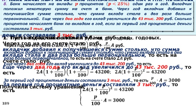 8. Банк начисляет на вклады процентов  один раз в год. Вкладчик положил некоторую сумму на счет в банк. Через год вкладчик добавил к получившейся сумме столько, что сумма вклада стала в два раза больше первоначальной. Еще через два года его вклад увеличился до 43 тыс. 200 руб. Сколько процентов начисляет банк по вкладам в год, если за первый год процентные деньги составляли 3 тыс. руб.     Пусть вкладчик положил в банк руб. под годовых. Через год на его счете стало руб. вкладчик добавил к получившейся сумме столько, что сумма вклада стала в два раза больше первоначальной, то есть на счете стало руб. Еще через два года его вклад увеличился до 43 тыс. 200 руб., то есть  За первый год процентные деньги составляли 3 тыс. руб., то есть 2. Получили систему уравнений:  