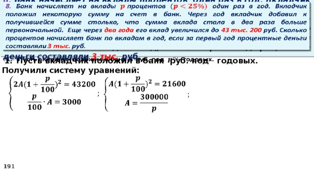   8. Банк начисляет на вклады процентов  один раз в год. Вкладчик положил некоторую сумму на счет в банк. Через год вкладчик добавил к получившейся сумме столько, что сумма вклада стала в два раза больше первоначальной. Еще через два года его вклад увеличился до 43 тыс. 200 руб. Сколько процентов начисляет банк по вкладам в год, если за первый год процентные деньги составляли 3 тыс. руб. Пусть вкладчик положил в банк руб. под годовых.   2. Получили систему уравнений:    