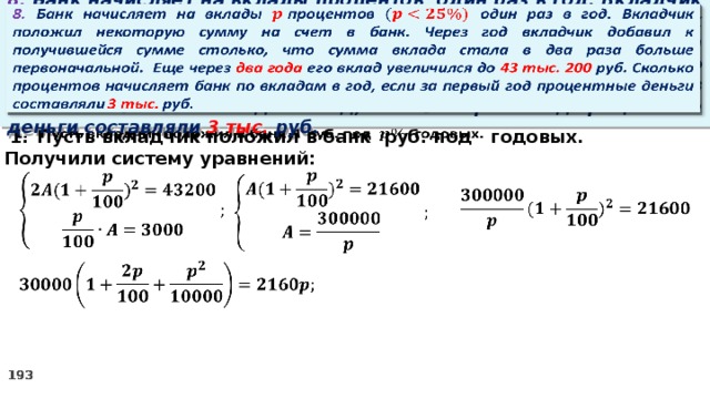   8. Банк начисляет на вклады процентов  один раз в год. Вкладчик положил некоторую сумму на счет в банк. Через год вкладчик добавил к получившейся сумме столько, что сумма вклада стала в два раза больше первоначальной. Еще через два года его вклад увеличился до 43 тыс. 200 руб. Сколько процентов начисляет банк по вкладам в год, если за первый год процентные деньги составляли 3 тыс. руб. Пусть вкладчик положил в банк руб. под годовых.   2. Получили систему уравнений:         