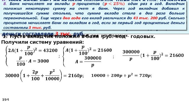   8. Банк начисляет на вклады процентов  один раз в год. Вкладчик положил некоторую сумму на счет в банк. Через год вкладчик добавил к получившейся сумме столько, что сумма вклада стала в два раза больше первоначальной. Еще через два года его вклад увеличился до 43 тыс. 200 руб. Сколько процентов начисляет банк по вкладам в год, если за первый год процентные деньги составляли 3 тыс. руб. Пусть вкладчик положил в банк руб. под годовых.   2. Получили систему уравнений:            