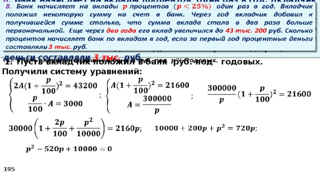   8. Банк начисляет на вклады процентов  один раз в год. Вкладчик положил некоторую сумму на счет в банк. Через год вкладчик добавил к получившейся сумме столько, что сумма вклада стала в два раза больше первоначальной. Еще через два года его вклад увеличился до 43 тыс. 200 руб. Сколько процентов начисляет банк по вкладам в год, если за первый год процентные деньги составляли 3 тыс. руб. Пусть вкладчик положил в банк руб. под годовых.   2. Получили систему уравнений:              