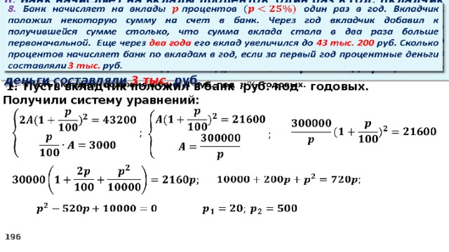   8. Банк начисляет на вклады процентов  один раз в год. Вкладчик положил некоторую сумму на счет в банк. Через год вкладчик добавил к получившейся сумме столько, что сумма вклада стала в два раза больше первоначальной. Еще через два года его вклад увеличился до 43 тыс. 200 руб. Сколько процентов начисляет банк по вкладам в год, если за первый год процентные деньги составляли 3 тыс. руб. Пусть вкладчик положил в банк руб. под годовых.   2. Получили систему уравнений:                 