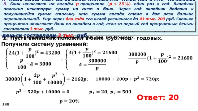   8. Банк начисляет на вклады процентов  один раз в год. Вкладчик положил некоторую сумму на счет в банк. Через год вкладчик добавил к получившейся сумме столько, что сумма вклада стала в два раза больше первоначальной. Еще через два года его вклад увеличился до 43 тыс. 200 руб. Сколько процентов начисляет банк по вкладам в год, если за первый год процентные деньги составляли 3 тыс. руб. Пусть вкладчик положил в банк руб. под годовых.   2. Получили систему уравнений:                  Ответ: 20   