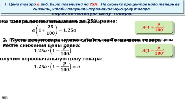   1. Цена товара руб. была повышена на 25%. На сколько процентов надо теперь ее снизить, чтобы получить первоначальную цену товара. Цена товара после повышения на 25% равна:      2. Пусть цену товара нужно снизить на Тогда цена товара после снижения цены равна:        3. Получим первоначальную цену товара:  