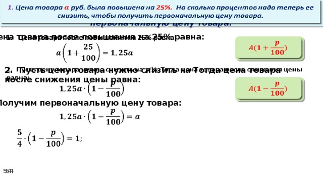 1. Цена товара руб. была повышена на 25%. На сколько процентов надо теперь ее снизить, чтобы получить первоначальную цену товара.   Цена товара после повышения на 25% равна:      2. Пусть цену товара нужно снизить на Тогда цена товара после снижения цены равна:        3. Получим первоначальную цену товара:     