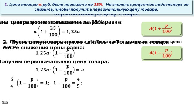   1. Цена товара руб. была повышена на 25%. На сколько процентов надо теперь ее снизить, чтобы получить первоначальную цену товара. Цена товара после повышения на 25% равна:      2. Пусть цену товара нужно снизить на Тогда цена товара после снижения цены равна:        3. Получим первоначальную цену товара:         