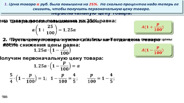   1. Цена товара руб. была повышена на 25%. На сколько процентов надо теперь ее снизить, чтобы получить первоначальную цену товара. Цена товара после повышения на 25% равна:      2. Пусть цену товара нужно снизить на Тогда цена товара после снижения цены равна:        3. Получим первоначальную цену товара:           