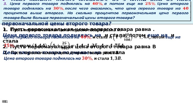 3. Цена первого товара поднялась на а потом еще на Цена второго товара поднялась на после чего оказалось, что цена первого товара на процентов выше второго. На сколько процентов первоначальная цена первого товара была больше первоначальной цены второго товара?   Пусть первоначальная цена первого товара равна .   Цена первого товара поднялась на и стала, потом еще на и стала Пусть первоначальная цена второго товара равна В Цена второго товара поднялась на и стала