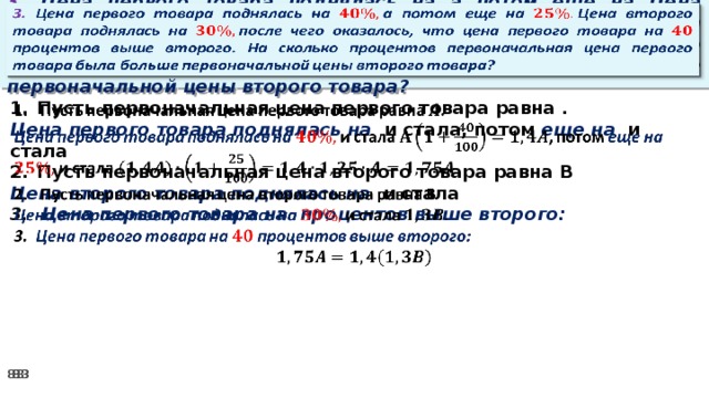 3. Цена первого товара поднялась на а потом еще на Цена второго товара поднялась на после чего оказалось, что цена первого товара на процентов выше второго. На сколько процентов первоначальная цена первого товара была больше первоначальной цены второго товара?   Пусть первоначальная цена первого товара равна .   Цена первого товара поднялась на и стала, потом еще на и стала Пусть первоначальная цена второго товара равна В Цена второго товара поднялась на и стала 3. Цена первого товара на процентов выше второго: