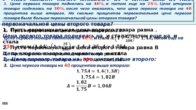 3. Цена первого товара поднялась на а потом еще на Цена второго товара поднялась на после чего оказалось, что цена первого товара на процентов выше второго. На сколько процентов первоначальная цена первого товара была больше первоначальной цены второго товара?     Пусть первоначальная цена первого товара равна . Цена первого товара поднялась на и стала, потом еще на и стала Пусть первоначальная цена второго товара равна В Цена второго товара поднялась на и стала 3. Цена первого товара на процентов выше второго: