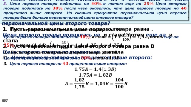 3. Цена первого товара поднялась на а потом еще на Цена второго товара поднялась на после чего оказалось, что цена первого товара на процентов выше второго. На сколько процентов первоначальная цена первого товара была больше первоначальной цены второго товара?     Пусть первоначальная цена первого товара равна . Цена первого товара поднялась на и стала, потом еще на и стала Пусть первоначальная цена второго товара равна В Цена второго товара поднялась на и стала 3. Цена первого товара на процентов выше второго: