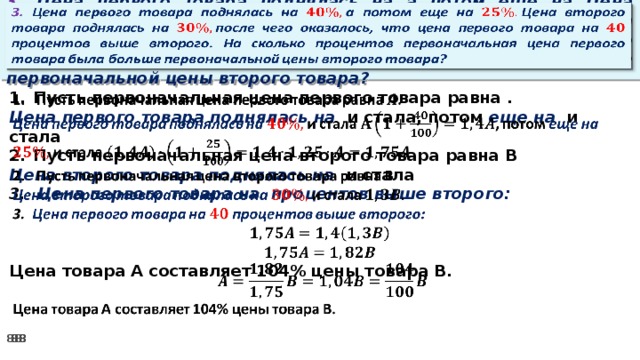 3. Цена первого товара поднялась на а потом еще на Цена второго товара поднялась на после чего оказалось, что цена первого товара на процентов выше второго. На сколько процентов первоначальная цена первого товара была больше первоначальной цены второго товара?     Пусть первоначальная цена первого товара равна . Цена первого товара поднялась на и стала, потом еще на и стала Пусть первоначальная цена второго товара равна В Цена второго товара поднялась на и стала 3. Цена первого товара на процентов выше второго:    Цена товара А составляет 104% цены товара В.