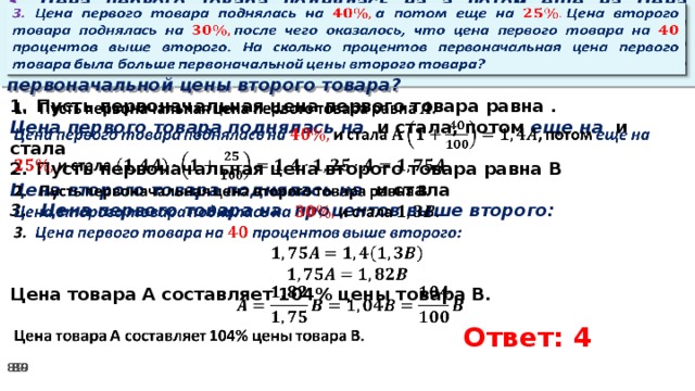   3. Цена первого товара поднялась на а потом еще на Цена второго товара поднялась на после чего оказалось, что цена первого товара на процентов выше второго. На сколько процентов первоначальная цена первого товара была больше первоначальной цены второго товара? Пусть первоначальная цена первого товара равна .   Цена первого товара поднялась на и стала, потом еще на и стала Пусть первоначальная цена второго товара равна В Цена второго товара поднялась на и стала 3. Цена первого товара на процентов выше второго:    Цена товара А составляет 104% цены товара В.      Ответ: 4