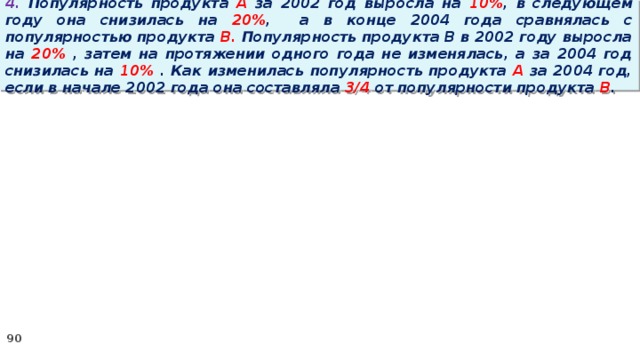 4. Популярность продукта A за 2002 год выросла на 10% , в следующем году она снизилась на 20% ,  а в конце 2004 года сравнялась с популярностью продукта B. Популярность продукта B в 2002 году выросла на 20% , затем на протяжении одного года не изменялась, а за 2004 год снизилась на 10% . Как изменилась популярность продукта A за 2004 год, если в начале 2002 года она составляла 3/4 от популярности продукта B .