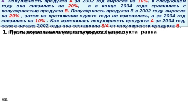 4. Популярность продукта A за 2002 год выросла на 10% , в следующем году она снизилась на 20% ,  а в конце 2004 года сравнялась с популярностью продукта B. Популярность продукта B в 2002 году выросла на 20% , затем на протяжении одного года не изменялась, а за 2004 год снизилась на 10% . Как изменилась популярность продукта A за 2004 год, если в начале 2002 года она составляла 3/4 от популярности продукта B . 1. Пусть первоначальная популярность продукта равна  