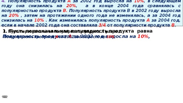 4. Популярность продукта A за 2002 год выросла на 10% , в следующем году она снизилась на 20% ,  а в конце 2004 года сравнялась с популярностью продукта B. Популярность продукта B в 2002 году выросла на 20% , затем на протяжении одного года не изменялась, а за 2004 год снизилась на 10% . Как изменилась популярность продукта A за 2004 год, если в начале 2002 года она составляла 3/4 от популярности продукта B .   1. Пусть первоначальная популярность продукта равна Популярность продукта A за 2002 год выросла на 10% ,