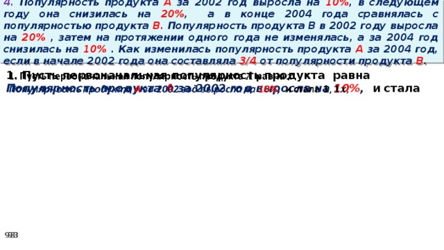 4. Популярность продукта A за 2002 год выросла на 10% , в следующем году она снизилась на 20% ,  а в конце 2004 года сравнялась с популярностью продукта B. Популярность продукта B в 2002 году выросла на 20% , затем на протяжении одного года не изменялась, а за 2004 год снизилась на 10% . Как изменилась популярность продукта A за 2004 год, если в начале 2002 года она составляла 3/4 от популярности продукта B . 1. Пусть первоначальная популярность продукта равна   Популярность продукта A за 2002 год выросла на 10% , и стала