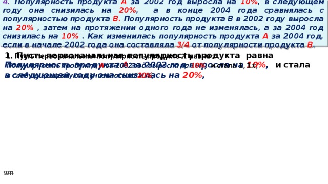 4. Популярность продукта A за 2002 год выросла на 10% , в следующем году она снизилась на 20% ,  а в конце 2004 года сравнялась с популярностью продукта B. Популярность продукта B в 2002 году выросла на 20% , затем на протяжении одного года не изменялась, а за 2004 год снизилась на 10% . Как изменилась популярность продукта A за 2004 год, если в начале 2002 года она составляла 3/4 от популярности продукта B . 1. Пусть первоначальная популярность продукта равна   Популярность продукта A за 2002 год выросла на 10% , и стала в следующем году она снизилась на 20% ,