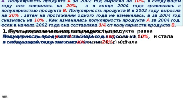 4. Популярность продукта A за 2002 год выросла на 10% , в следующем году она снизилась на 20% ,  а в конце 2004 года сравнялась с популярностью продукта B. Популярность продукта B в 2002 году выросла на 20% , затем на протяжении одного года не изменялась, а за 2004 год снизилась на 10% . Как изменилась популярность продукта A за 2004 год, если в начале 2002 года она составляла 3/4 от популярности продукта B . 1. Пусть первоначальная популярность продукта равна   Популярность продукта A за 2002 год выросла на 10% , и стала в следующем году она снизилась на 20% , и стала